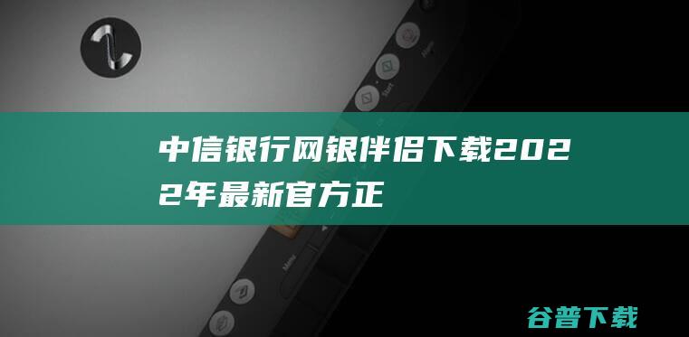 【中信银行网银伴侣下载】2022年最新官方正式版中信银行网银伴侣免费下载